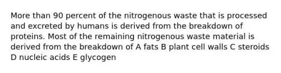 More than 90 percent of the nitrogenous waste that is processed and excreted by humans is derived from the breakdown of proteins. Most of the remaining nitrogenous waste material is derived from the breakdown of A fats B plant cell walls C steroids D nucleic acids E glycogen