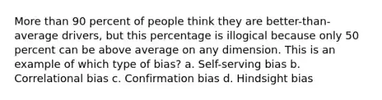 More than 90 percent of people think they are better-than-average drivers, but this percentage is illogical because only 50 percent can be above average on any dimension. This is an example of which type of bias? a. Self-serving bias b. Correlational bias c. Confirmation bias d. Hindsight bias