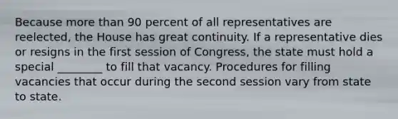 Because <a href='https://www.questionai.com/knowledge/keWHlEPx42-more-than' class='anchor-knowledge'>more than</a> 90 percent of all representatives are reelected, the House has great continuity. If a representative dies or resigns in the first session of Congress, the state must hold a special ________ to fill that vacancy. Procedures for filling vacancies that occur during the second session vary from state to state.