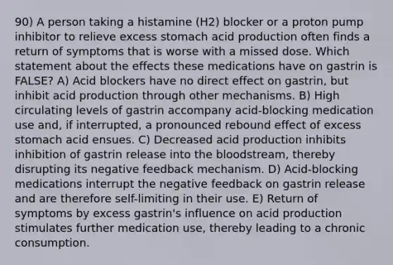 90) A person taking a histamine (H2) blocker or a proton pump inhibitor to relieve excess stomach acid production often finds a return of symptoms that is worse with a missed dose. Which statement about the effects these medications have on gastrin is FALSE? A) Acid blockers have no direct effect on gastrin, but inhibit acid production through other mechanisms. B) High circulating levels of gastrin accompany acid-blocking medication use and, if interrupted, a pronounced rebound effect of excess stomach acid ensues. C) Decreased acid production inhibits inhibition of gastrin release into the bloodstream, thereby disrupting its negative feedback mechanism. D) Acid-blocking medications interrupt the negative feedback on gastrin release and are therefore self-limiting in their use. E) Return of symptoms by excess gastrin's influence on acid production stimulates further medication use, thereby leading to a chronic consumption.