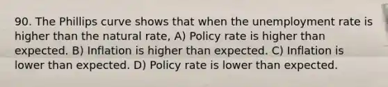 90. The Phillips curve shows that when the <a href='https://www.questionai.com/knowledge/kh7PJ5HsOk-unemployment-rate' class='anchor-knowledge'>unemployment rate</a> is higher than the natural​ rate, A) Policy rate is higher than expected. B) Inflation is higher than expected. C) Inflation is lower than expected. D) Policy rate is lower than expected.