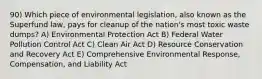 90) Which piece of environmental legislation, also known as the Superfund law, pays for cleanup of the nation's most toxic waste dumps? A) Environmental Protection Act B) Federal Water Pollution Control Act C) Clean Air Act D) Resource Conservation and Recovery Act E) Comprehensive Environmental Response, Compensation, and Liability Act