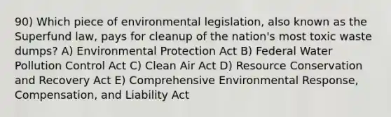 90) Which piece of environmental legislation, also known as the Superfund law, pays for cleanup of the nation's most toxic waste dumps? A) Environmental Protection Act B) Federal Water Pollution Control Act C) Clean Air Act D) Resource Conservation and Recovery Act E) Comprehensive Environmental Response, Compensation, and Liability Act