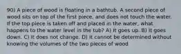 90) A piece of wood is floating in a bathtub. A second piece of wood sits on top of the first piece, and does not touch the water. If the top piece is taken off and placed in the water, what happens to the water level in the tub? A) It goes up. B) It goes down. C) It does not change. D) It cannot be determined without knowing the volumes of the two pieces of wood