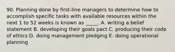 90. Planning done by first-line managers to determine how to accomplish specific tasks with available resources within the next 1 to 52 weeks is known as _____. A. writing a belief statement B. developing their goals pact C. producing their code of ethics D. doing management pledging E. doing operational planning