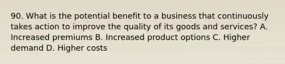 90. What is the potential benefit to a business that continuously takes action to improve the quality of its goods and services? A. Increased premiums B. Increased product options C. Higher demand D. Higher costs