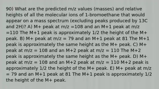 90) What are the predicted m/z values (masses) and relative heights of all the molecular ions of 1-bromoethane that would appear on a mass spectrum (excluding peaks produced by 13C and 2H)? A) M+ peak at m/z =108 and an M+1 peak at m/z =110 The M+1 peak is approximately 1/2 the height of the M+ peak. B) M+ peak at m/z = 79 and an M+1 peak at 81 The M+1 peak is approximately the same height as the M+ peak. C) M+ peak at m/z = 108 and an M+2 peak at m/z = 110 The M+2 peak is approximately the same height as the M+ peak. D) M+ peak at m/z = 108 and an M+2 peak at m/z = 110 M+2 peak is approximately 1/2 the height of the M+ peak. E) M+ peak at m/z = 79 and an M+1 peak at 81 The M+1 peak is approximately 1/2 the height of the M+ peak.