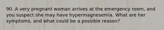 90. A very pregnant woman arrives at the emergency room, and you suspect she may have hypermagnesemia. What are her symptoms, and what could be a possible reason?