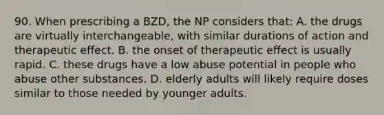 90. When prescribing a BZD, the NP considers that: A. the drugs are virtually interchangeable, with similar durations of action and therapeutic effect. B. the onset of therapeutic effect is usually rapid. C. these drugs have a low abuse potential in people who abuse other substances. D. elderly adults will likely require doses similar to those needed by younger adults.