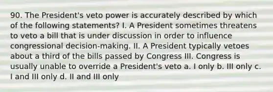 90. The President's veto power is accurately described by which of the following statements? I. A President sometimes threatens to veto a bill that is under discussion in order to influence congressional decision-making. II. A President typically vetoes about a third of the bills passed by Congress III. Congress is usually unable to override a President's veto a. I only b. III only c. I and III only d. II and III only