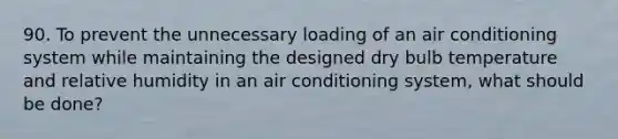 90. To prevent the unnecessary loading of an air conditioning system while maintaining the designed dry bulb temperature and relative humidity in an air conditioning system, what should be done?