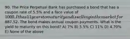 90. The Price Perpetual Bank has purchased a bond that has a coupon rate of 5.5% and a face value of 1000. It has 11 years to maturity and is selling in the market for887.52. The bond makes annual coupon payments. What is the yield to maturity on this bond? A) 7% B) 5.5% C) 11% D) 4.70% E) None of the above