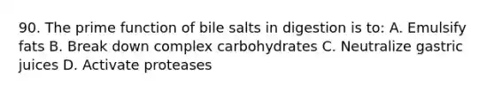 90. The prime function of bile salts in digestion is to: A. Emulsify fats B. Break down complex carbohydrates C. Neutralize gastric juices D. Activate proteases