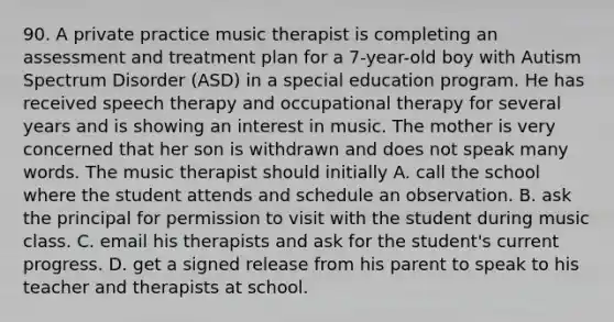 90. A private practice music therapist is completing an assessment and treatment plan for a 7-year-old boy with Autism Spectrum Disorder (ASD) in a special education program. He has received speech therapy and occupational therapy for several years and is showing an interest in music. The mother is very concerned that her son is withdrawn and does not speak many words. The music therapist should initially A. call the school where the student attends and schedule an observation. B. ask the principal for permission to visit with the student during music class. C. email his therapists and ask for the student's current progress. D. get a signed release from his parent to speak to his teacher and therapists at school.