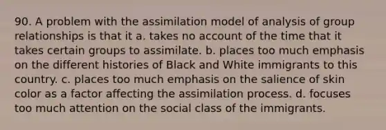 90. A problem with the assimilation model of analysis of group relationships is that it a. takes no account of the time that it takes certain groups to assimilate. b. places too much emphasis on the different histories of Black and White immigrants to this country. c. places too much emphasis on the salience of skin color as a factor affecting the assimilation process. d. focuses too much attention on the social class of the immigrants.