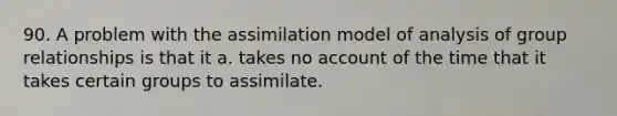 90. A problem with the assimilation model of analysis of group relationships is that it a. takes no account of the time that it takes certain groups to assimilate.