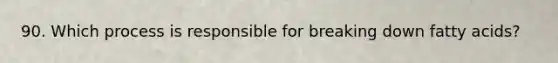 90. Which process is responsible for breaking down fatty acids?