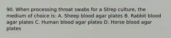 90. When processing throat swabs for a Strep culture, the medium of choice is: A. Sheep blood agar plates B. Rabbit blood agar plates C. Human blood agar plates D. Horse blood agar plates