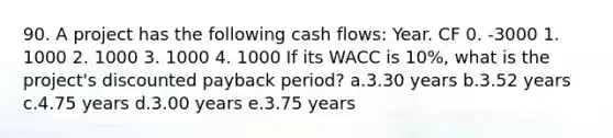 90. A project has the following cash flows: Year. CF 0. -3000 1. 1000 2. 1000 3. 1000 4. 1000 If its WACC is 10%, what is the project's discounted payback period? a.3.30 years b.3.52 years c.4.75 years d.3.00 years e.3.75 years