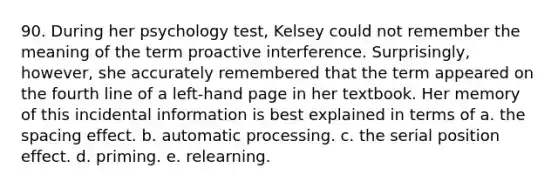 90. During her psychology test, Kelsey could not remember the meaning of the term proactive interference. Surprisingly, however, she accurately remembered that the term appeared on the fourth line of a left-hand page in her textbook. Her memory of this incidental information is best explained in terms of a. the spacing effect. b. automatic processing. c. the serial position effect. d. priming. e. relearning.