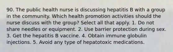 90. The public health nurse is discussing hepatitis B with a group in the community. Which health promotion activities should the nurse discuss with the group? Select all that apply. 1. Do not share needles or equipment. 2. Use barrier protection during sex. 3. Get the hepatitis B vaccine. 4. Obtain immune globulin injections. 5. Avoid any type of hepatotoxic medications.