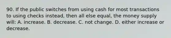 90. If the public switches from using cash for most transactions to using checks instead, then all else equal, the money supply will: A. increase. B. decrease. C. not change. D. either increase or decrease.