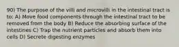 90) The purpose of the villi and microvilli in the intestinal tract is to: A) Move food components through the intestinal tract to be removed from the body B) Reduce the absorbing surface of the intestines C) Trap the nutrient particles and absorb them into cells D) Secrete digesting enzymes