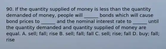 90. If the quantity supplied of money is <a href='https://www.questionai.com/knowledge/k7BtlYpAMX-less-than' class='anchor-knowledge'>less than</a> the quantity demanded of money, people will ______ bonds which will cause bond prices to ______ and the nominal interest rate to ______ until the quantity demanded and quantity supplied of money are equal. A. sell; fall; rise B. sell; fall; fall C. sell; rise; fall D. buy; fall; rise