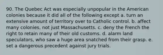 90. The Quebec Act was especially unpopular in the American colonies because it did all of the following except a. turn an extensive amount of territory over to Catholic control. b. affect many colonies, not just Massachusetts. c. deny the French the right to retain many of their old customs. d. alarm land speculators, who saw a huge area snatched from their grasp. e. set a dangerous precedent against jury trials.