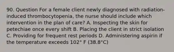 90. Question For a female client newly diagnosed with radiation-induced thrombocytopenia, the nurse should include which intervention in the plan of care? A. Inspecting the skin for petechiae once every shift B. Placing the client in strict isolation C. Providing for frequent rest periods D. Administering aspirin if the temperature exceeds 102° F (38.8°C)