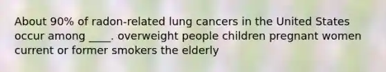 About 90% of radon-related lung cancers in the United States occur among ____. overweight people children pregnant women current or former smokers the elderly