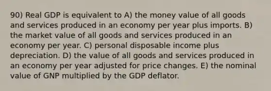 90) Real GDP is equivalent to A) the money value of all goods and services produced in an economy per year plus imports. B) the market value of all goods and services produced in an economy per year. C) personal disposable income plus depreciation. D) the value of all goods and services produced in an economy per year adjusted for price changes. E) the nominal value of GNP multiplied by the GDP deflator.