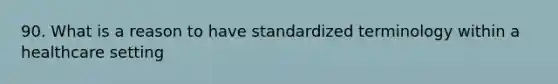 90. What is a reason to have standardized terminology within a healthcare setting