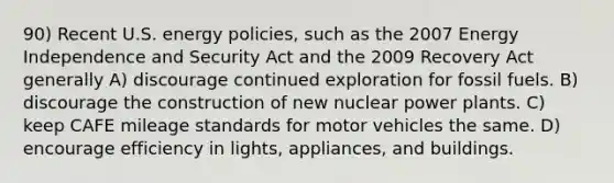 90) Recent U.S. energy policies, such as the 2007 Energy Independence and Security Act and the 2009 Recovery Act generally A) discourage continued exploration for fossil fuels. B) discourage the construction of new nuclear power plants. C) keep CAFE mileage standards for motor vehicles the same. D) encourage efficiency in lights, appliances, and buildings.