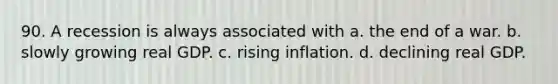 90. A recession is always associated with a. the end of a war. b. slowly growing real GDP. c. rising inflation. d. declining real GDP.