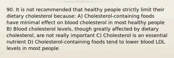 90. It is not recommended that healthy people strictly limit their dietary cholesterol because: A) Cholesterol-containing foods have minimal effect on blood cholesterol in most healthy people B) Blood cholesterol levels, though greatly affected by dietary cholesterol, are not really important C) Cholesterol is an essential nutrient D) Cholesterol-containing foods tend to lower blood LDL levels in most people