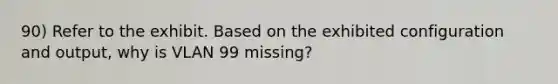 90) Refer to the exhibit. Based on the exhibited configuration and output, why is VLAN 99 missing?