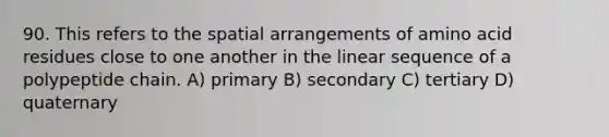 90. This refers to the spatial arrangements of amino acid residues close to one another in the linear sequence of a polypeptide chain. A) primary B) secondary C) tertiary D) quaternary