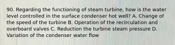 90. Regarding the functioning of steam turbine, how is the water level controlled in the surface condenser hot well? A. Change of the speed of the turbine B. Operation of the recirculation and overboard valves C. Reduction the turbine steam pressure D. Variation of the condenser water flow