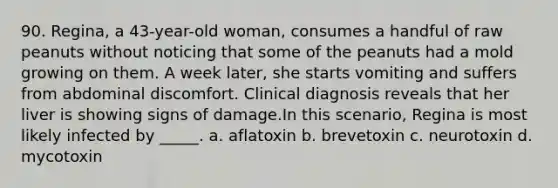 90. Regina, a 43-year-old woman, consumes a handful of raw peanuts without noticing that some of the peanuts had a mold growing on them. A week later, she starts vomiting and suffers from abdominal discomfort. Clinical diagnosis reveals that her liver is showing signs of damage.In this scenario, Regina is most likely infected by _____. a. aflatoxin b. brevetoxin c. neurotoxin d. mycotoxin