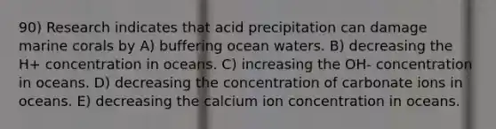 90) Research indicates that acid precipitation can damage marine corals by A) buffering ocean waters. B) decreasing the H+ concentration in oceans. C) increasing the OH- concentration in oceans. D) decreasing the concentration of carbonate ions in oceans. E) decreasing the calcium ion concentration in oceans.