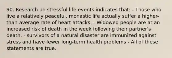 90. Research on stressful life events indicates that: - Those who live a relatively peaceful, monastic life actually suffer a higher-than-average rate of heart attacks. - Widowed people are at an increased risk of death in the week following their partner's death. - survivors of a natural disaster are immunized against stress and have fewer long-term health problems - All of these statements are true.