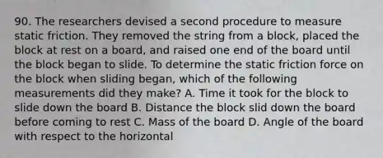 90. The researchers devised a second procedure to measure static friction. They removed the string from a block, placed the block at rest on a board, and raised one end of the board until the block began to slide. To determine the static friction force on the block when sliding began, which of the following measurements did they make? A. Time it took for the block to slide down the board B. Distance the block slid down the board before coming to rest C. Mass of the board D. Angle of the board with respect to the horizontal