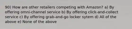 90) How are other retailers competing with Amazon? a) By offering omni-channel service b) By offering click-and-collect service c) By offering grab-and-go locker sytem d) All of the above e) None of the above