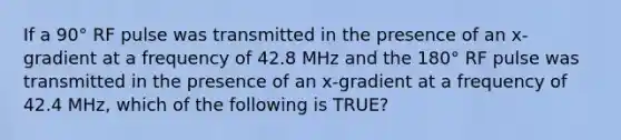 If a 90° RF pulse was transmitted in the presence of an x-gradient at a frequency of 42.8 MHz and the 180° RF pulse was transmitted in the presence of an x-gradient at a frequency of 42.4 MHz, which of the following is TRUE?