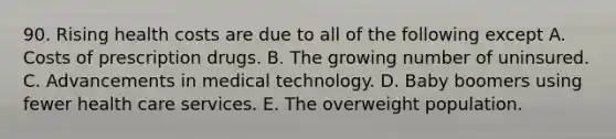 90. Rising health costs are due to all of the following except A. Costs of prescription drugs. B. The growing number of uninsured. C. Advancements in medical technology. D. Baby boomers using fewer health care services. E. The overweight population.