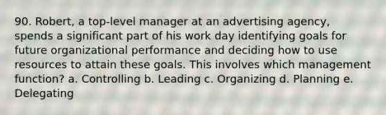 90. Robert, a top-level manager at an advertising agency, spends a significant part of his work day identifying goals for future organizational performance and deciding how to use resources to attain these goals. This involves which management function? a. Controlling b. Leading c. Organizing d. Planning e. Delegating