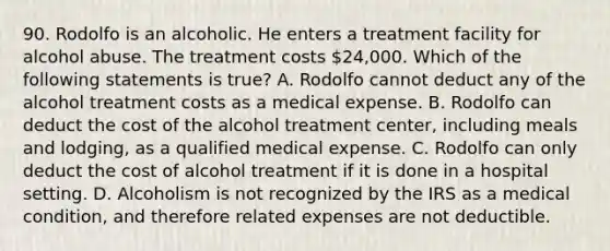 90. Rodolfo is an alcoholic. He enters a treatment facility for alcohol abuse. The treatment costs 24,000. Which of the following statements is true? A. Rodolfo cannot deduct any of the alcohol treatment costs as a medical expense. B. Rodolfo can deduct the cost of the alcohol treatment center, including meals and lodging, as a qualified medical expense. C. Rodolfo can only deduct the cost of alcohol treatment if it is done in a hospital setting. D. Alcoholism is not recognized by the IRS as a medical condition, and therefore related expenses are not deductible.