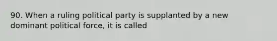 90. When a ruling political party is supplanted by a new dominant political force, it is called