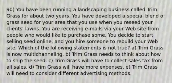 90) You have been running a landscaping business called Trim Grass for about two years. You have developed a special blend of grass seed for your area that you use when you reseed your clients' lawns. You are receiving e-mails via your Web site from people who would like to purchase some. You decide to start selling seed online, and you hire someone to rebuild your Web site. Which of the following statements is not true? a) Trim Grass is now multichanneling. b) Trim Grass needs to think about how to ship the seed. c) Trim Grass will have to collect sales tax from all sales. d) Trim Grass will have more expenses. e) Trim Grass will need to consider different advertising methods.